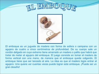 El emboque es un juguete de madera con forma de esfera o campana con un
agujero de cuatro a cinco centímetros de profundidad. De su cuerpo sale un
cordón delgado en cuyo extremo tiene amarrado un madero o palito que habrá que
tratar de meter al agujero del emboque. El juego consiste en tomar el madero de
forma vertical con una mano, de manera que el emboque quede colgando. El
emboque tiene que ser lanzado al aire. La idea es que el madero logre entrar al
agujero. Uno quiere ver cuantas veces puede lograr este emboque. ¡Puede ser un
gran desafío!
 