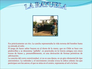 Era prácticamente un rito. La cancha representaba la vida terrena del hombre hasta
su entrada al cielo.
El juego de hacer saltar huesos en el dorso de la mano, que en Chile se hace con
piedrecillas y se denomina "pallalla", se practicaba en la Grecia antigua con cinco
trozos de hueso y, presumiblemente, es una derivación de formas primitivas de
adivinación.
La canción del corro corro(rondas), si no es una danza, es un giro elemental de tipo
astronómico. La redondez y el movimiento circular evoca la esfera celeste; los que
participan son los astros; el que se sitúa en el centro, representa al sol o la luna.
 