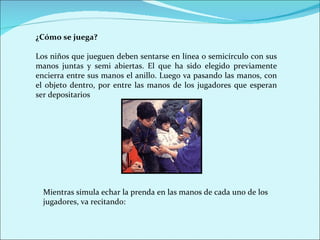 ¿Cómo se juega?

Los niños que jueguen deben sentarse en línea o semicírculo con sus
manos juntas y semi abiertas. El que ha sido elegido previamente
encierra entre sus manos el anillo. Luego va pasando las manos, con
el objeto dentro, por entre las manos de los jugadores que esperan
ser depositarios




  Mientras simula echar la prenda en las manos de cada uno de los
  jugadores, va recitando:
 