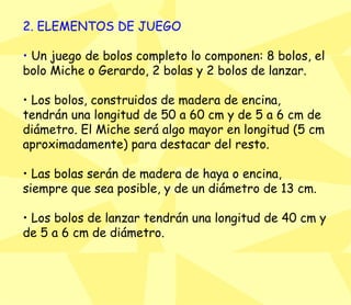 2. ELEMENTOS DE JUEGO •  Un juego de bolos completo lo componen: 8 bolos, el bolo Miche o Gerardo, 2 bolas y 2 bolos de lanzar.  •  Los bolos, construidos de madera de encina, tendrán una longitud de 50 a 60 cm y de 5 a 6 cm de diámetro. El Miche será algo mayor en longitud (5 cm aproximadamente) para destacar del resto.  •  Las bolas serán de madera de haya o encina, siempre que sea posible, y de un diámetro de 13 cm.  •  Los bolos de lanzar tendrán una longitud de 40 cm y de 5 a 6 cm de diámetro.  