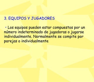 3. EQUIPOS Y JUGADORES •   Los equipos pueden estar compuestos por un número indeterminado de jugadoras o jugarse individualmente. Normalmente se compite por parejas o individualmente .  