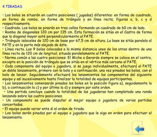 4.TIRADAS •  Los bolos se situarán en cuatro posiciones ( jugadas) diferentes: en forma de cuadrado, en forma de rombo, en forma de triángulo y en línea recta; figuras a, b, c y d respectivamente.  •  Cuadrado. Los bolos se pinarán en tres calles formando un cuadrado de 60 cm de lado.  •  Rombo de diagonales 120 cm por 135 cm. Esta formación se sitúa en el Castro de forma que la diagonal mayor esté perpendicularmente al PATE.  •  Triángulo isósceles de 120 cm de base por 67,5 cm de altura. La base se sitúa paralela al PATE y en la parte más alejada de éste.  •  Línea recta. Los 9 bolos colocados a la misma distancia unos de los otros dentro de una línea recta de 120 cm de longitud, situada paralelamente al PATE.  •  Norma común a las cuatro posiciones: El Miche o Gerardo siempre se coloca en el centro, excepto en la posición de triángulo que se sitúa en el vértice más cercano al PATE.  •  Cada componente del equipo o jugadora, si se juega individualmente, efectuará el PATE un doble lanzamiento, primero con la bola y a continuación, una vez pinados los bolos, con el bolo de lanzar. Seguidamente efectuará los lanzamientos los componentes del siguiente equipo y así sucesivamente hasta finalizar la tota lidad de  equipos participantes.  •  Los lanzamientos comenzarán pinados los bolos en la posición figura a), seguidamente la b), a continuación la c) y por último la d) y siempre por este orden.  •  Una partida concluye cuando la totalidad de las jugadoras han completado una ronda   lanzando sobre las cuatro posiciones.  •  Un campeonato se puede disputar al mejor equipo o jugadora de varias partidas concertadas.  •  El equipo puede variar ente sí el orden de tirada.  •  Los bolos serán pinados por el equipo o jugadora que le siga en orden para efectuar el lanzamiento. 