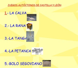JUEGOS AUTÓCTONOS DE CASTILLA Y LEÓN 1. - LA CALVA 2.- LA RANA  3.-LA TANGA 4.-LA PETANCA 5.-BOLO SEGOVIANO 