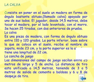 LA CALVA Co nsiste en poner en el suelo un madero en forma de ángulo bastante obtuso,(llamado calva) apoyado por uno de sus lados. El jugador, desde 14,5 metros, debe tocar el madero, por el lado levantado, con el marro. Se hacen 25 tiradas, con dos anteriores de prueba. La calva Es una pieza de madera, con forma de ángulo obtuso entre 110 y 120 grados. La parte inferior, base sobre la que se coloca en el suelo, recibe el nombre de zapata, mide 23 cm, y la parte superior es la alzada; y tiene una longitud de 22 cm. La cancha de juego Las dimensiones del campo de juego oscilan entre 25 metros de largo y 5 de ancho. La distancia de tiro esta unificada a 14,5 metros, teniendo de 3 a 5 metros de salida de cemento o baldosa y 6 u 8 de despeje de tiro. 