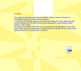 LA RANA Es  un juego de lanzamiento de precisión múltiple, donde se intenta introducir un determinado número de fichas o discos de hierro ( "tejos") en los múltiples agujeros que existen en la mesa de la rana. Algunos de ellos tienen obstáculos que dificultan la precisión del lanzamiento. Las partidas se suelen celebrar a diez tiradas. Las mesas son de madera (50 X 50 cm.) con 9 agujeros en ella (además de la boca de la rana), alguno de ellos con obstáculos y situada a una altura de 80 o 90 cm. La rana da 50 puntos, el molino 25, los puentes 10 y el resto 5. 