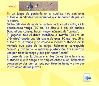 Tanga Es  un juego de puntería en el cual se tira con unos discos a un cilindro con monedas que se coloca de pie  en la tierra.  Dicho cilindro de madera, estrechado en el medio, es la denominada  tanga  (20 cm. de alto x 5 cm. de ancho). Gana el que consiga hacer mayor número de "camas".  El jugador tira el  disco metálico o tostón  (10 cm. de diámetro) desde una distancia de unos 20 metros. Si el disco tira la tanga y se coloca a menos distancia de la moneda que ésta de la tanga, habremos conseguido "cama" y obtenido la máxima puntuación, tres puntos, uno por tirar la tanga y dos por hacer "cama".  En caso de que la chapa y el tostón estén a la misma distancia que la tanga o se toquen entre ellos, habremos conseguido dos puntos: uno por tirar la tanga y otro por la situación de las piezas. 