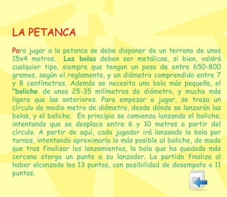 LA PETANCA Pa ra jugar a la petanca se debe disponer de un terreno de unos 15x4 metros.  Las bolas  deben ser metálicas, si bien, valdrá cualquier tipo, siempre que tengan un peso de entre 650-800 gramos, según el reglamento, y un diámetro comprendido entre 7 y 8 centímetros. Además se necesita una bola más pequeña, el  "boliche  de unos 25-35 milímetros de diámetro, y mucho más ligera que las anteriores. Para empezar a jugar, se traza un círculo de medio metro de diámetro, desde dónde se lanzarán las bolas, y el boliche.  En principio se comienza lanzando el boliche, intentando que se desplace entre 6 y 10 metros a partir del círculo. A partir de aquí, cada jugador irá lanzando la bola por turnos, intentando aproximarla lo más posible al boliche, de modo que tras finalizar los lanzamientos, la bola que ha quedado más cercana otorga un punto a su lanzador. La partida finaliza al haber alcanzado los 13 puntos, con posibilidad de desempate a 11 puntos. 