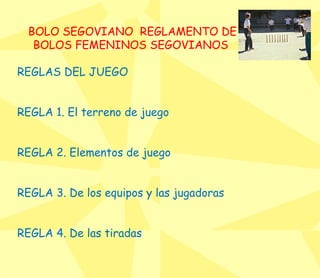 BOLO SEGOVIANO  REGLAMENTO DE BOLOS FEMENINOS SEGOVIANOS  RE GLAS DEL JUEGO  REGLA 1. El terreno de juego  REGLA 2. Elementos de juego  REGLA 3. De los equipos y las jugadoras  REGLA 4. De las tiradas  