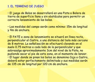 1. EL TERRENO DE JUEGO •  El juego de Bolos se desarrollará en una Pista o Bolera de tierra de superficie llana y sin obstáculos para permitir un correcto lanzamiento de las bolas.  •  Las medidas del campo serán como mínimo: 15m de longitud y 4m de anchura.  •  El PATE o zona de lanzamiento se situará en línea recta, perpendicular al Castro, a una distancia del bolo más cercano de 8 metros. La señalización se efectuará clavando en el suelo 0.75 metros a cada lado de la perpendicular y que sobresalga aproximadamente 3cm del nivel de la Pista, no pudiendo sacar el pie de esta zona, en el momento de lanzar.  •  El lugar donde se pinan los bolos se denomina Caja o Castro, deberá estar perfectamente delimitada y sus medidas serán de 135 cm de longitud por 120 cm de anchura.  