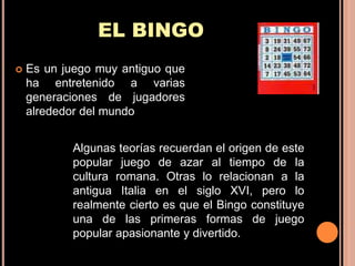 EL BINGO
   Es un juego muy antiguo que
    ha entretenido a varias
    generaciones de jugadores
    alrededor del mundo


           Algunas teorías recuerdan el origen de este
           popular juego de azar al tiempo de la
           cultura romana. Otras lo relacionan a la
           antigua Italia en el siglo XVI, pero lo
           realmente cierto es que el Bingo constituye
           una de las primeras formas de juego
           popular apasionante y divertido.
 
