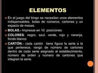 ELEMENTOS
 En el juego del bingo se necesitan unos elementos
  indispensables, bolas de números, cartones y un
  espacio de mesas.
 BOLAS.- Impresas en 10 posiciones

 COLORES: negro, azul, verde, rojo y naranja,
  fondo blanco
 CARTÓN.- cada cartón tiene figura la serie a la
  que pertenece, rango de número de cartones
  dentro de cada serie asignado al establecimiento,
  número de orden y número de cartones que
  integran la serie.
 