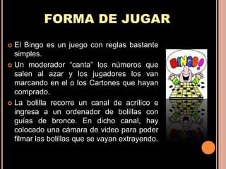 FORMA DE JUGAR
 El Bingo es un juego con reglas bastante
  simples.
 Un moderador “canta” los números que
  salen al azar y los jugadores los van
  marcando en el o los Cartones que hayan
  comprado.
 La bolilla recorre un canal de acrílico e
  ingresa a un ordenador de bolillas con
  guías de bronce. En dicho canal, hay
  colocado una cámara de video para poder
  filmar las bolillas que se vayan extrayendo.
 