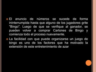  El anuncio de números se sucede de forma
  ininterrumpida hasta que alguno de los jugadores grite
  "Bingo". Luego de que se verifique al ganador, se
  pueden volver a comprar Cartones de Bingo y
  comienza todo el proceso nuevamente.
 La facilidad con que puede organizarse un juego de
  bingo es uno de los factores que ha motivado la
  extensión de este entretenimiento de azar
 