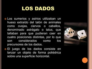 LOS DADOS
 Los sumerios y asirios utilizaban un
  hueso extraído del talón de animales
  como ovejas, ciervos o caballos,
  denominado astrágalo o talus, que
  tallaban para que pudieran caer en
  cuatro posiciones distintas, por lo que
  son     considerados      como       los
  precursores de los dados.
 El juego de los dados consiste en
  lanzar un objeto de forma poliédrica
  sobre una superficie horizontal.
 
