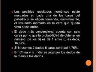  Los posibles resultados numéricos están
  marcados en cada una de las caras del
  poliedro y se eligen tomando, normalmente,
  el resultado marcado en la cara que queda
  vista hacia arriba.
 El dado más convencional cuenta con seis
  caras por lo que la probabilidad de obtener un
  número (de los 6) es de 1 entre 6, es decir,
  16,67%.
 Si lanzamos 2 dados 6 caras será del 4,76%.

 En China y la India se jugaban los dedos de
  la mano a los dados.
 