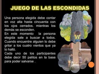 JUEGO DE LAS ESCONDIDAS
Una persona elegida debe contar
en voz alta hasta cincuenta con
los ojos cerrados. mientras los
demás se esconden.
En este momento         la persona
elegida sale a buscar a todos.
Cuando encuentre alguien lo debe
gritar a los cuatro vientos que ya
lo halló.
Cada uno de los participantes
debe decir 50 palitos en la base
para poder salvarse .
 