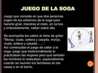 JUEGO DE LA SOGA
Juego que consiste en que dos personas
cogen de los extremos de la soga para
hacerla girar, mientras el resto, en turnos
y ordenadamente, saltan sobre ella.

Se acompaña los saltos al ritmo de gritar:
"Monja, viuda, soltera y casada, monja,
viuda, soltera y casada……”
Así comenzaba el juego de saltar a la
soga, juego que tradicionalmente lo
practicaban las mujeres pero que también
los hombres lo realizaban, especialmente
cuando se reunían los familiares en las
casas o en el barrio.
 