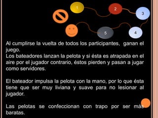 1                2
                                                           3



                                          5            4

Al cumplirse la vuelta de todos los participantes, ganan el
juego.
Los bateadores lanzan la pelota y si ésta es atrapada en el
aire por el jugador contrario, éstos pierden y pasan a jugar
como servidores.

El bateador impulsa la pelota con la mano, por lo que ésta
tiene que ser muy liviana y suave para no lesionar al
jugador.

Las pelotas se confeccionan con trapo por ser más
baratas.
 