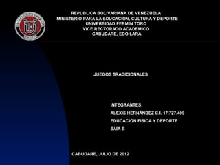 REPUBLICA BOLIVARIANA DE VENEZUELA
MINISTERIO PARA LA EDUCACION, CULTURA Y DEPORTE
            UNIVERSIDAD FERMIN TORO
           VICE RECTORADO ACADEMICO
               CABUDARE, EDO LARA




              JUEGOS TRADICIONALES




                    INTEGRANTES:
                    ALEXIS HERNÁNDEZ C.I. 17.727.409
                    EDUCACION FISICA Y DEPORTE
                    SAIA B




     CABUDARE, JULIO DE 2012
 