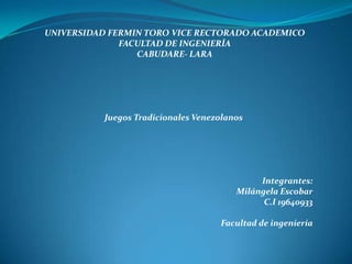 UNIVERSIDAD FERMIN TORO VICE RECTORADO ACADEMICO
              FACULTAD DE INGENIERÍA
                 CABUDARE- LARA




           Juegos Tradicionales Venezolanos




                                              Integrantes:
                                         Milángela Escobar
                                               C.I 19640933

                                     Facultad de ingeniería
 