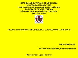REPÚBLICA BOLIVARIANA DE VENEZUELA
                 UNIVERSIDAD FERMÍN TORO
         FACULTAD DE CIENCIAS JURÍDICAS Y POLÍTICAS
                ESCUELA DE CIENCIA POLÍTICA
           CÁTEDRA: EDUCACIÓN FÍSICA Y DEPORTE
                       SECCIÓN: N-211




JUEGOS TRADICIONALES EN VENEZUELA: EL PAPAGAYO Y EL GURRUFÍO




                                                    PRESENTADO POR:

                               Br. SÁNCHEZ CARRILLO, Gabriela Andreína


                  Barquisimeto, Agosto de 2012
 