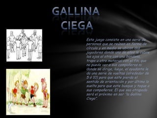 Este juego consiste en una serie de
personas que se reúnen en forma de
círculo y en medio se ubican dos
jugadores donde uno de ellos le cubre
los ojos al otro con una bandana,
trapo u otro material con el fin, que
no pueda ver a sus compañeros ni
donde se dirige, luego, el ayudante le
da una serie de vueltas (alrededor de
5 ó 10) para que este pierda el
sentido de orientación y por último lo
suelta para que este busque y toque a
sus compañeros. El que sea atrapado
será el próximo en ser “la Gallina
Ciega”.
 