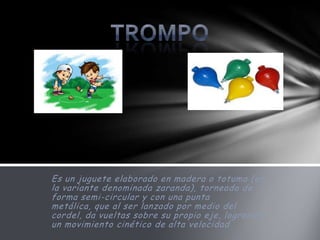 Es un juguete elaborado en madera o totuma (en
la variante denominada zaranda), torneado de
forma semi-circular y con una punta
metálica, que al ser lanzado por medio del
cordel, da vueltas sobre su propio eje, logrando
un movimiento cinético de alta velocidad
 