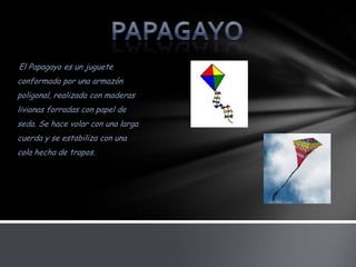 El Papagayo es un juguete
conformado por una armazón
poligonal, realizada con maderas
livianas forradas con papel de
seda. Se hace volar con una larga
cuerda y se estabiliza con una
cola hecha de trapos.
 