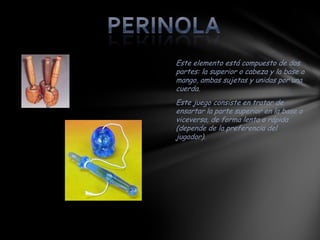 Este elemento está compuesto de dos
partes: la superior o cabeza y la base o
mango, ambas sujetas y unidas por una
cuerda.
Este juego consiste en tratar de
ensartar la parte superior en la base o
viceversa, de forma lenta o rápida
(depende de la preferencia del
jugador).
 
