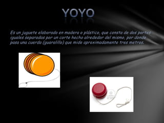 Es un juguete elaborado en madera o plástico, que consta de dos partes
iguales separadas por un corte hecho alrededor del mismo, por donde
pasa una cuerda (guaralillo) que mide aproximadamente tres metros .
 
