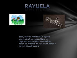 Este juego se realiza en un espacio
amplio donde se pueda dibujar el
diagrama de la rayuela, el cual debe
tener los números del 1 al 10 (de menor a
mayor) en cada cuadro.
 