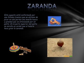 Este juguete está conformado por
una totuma (cuenco que se obtiene de
picar en dos partes una semilla hueca
y grande) que es atravesada por un
palito. En la parte superior del palito
se enrolla un cordel que al halarlo
hace girar la zaranda .
 