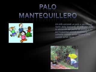 Un niño esconde un palo o varita y el
resto debe buscarlo. El niño que sabe
la ubicación del palito da pistas a los
participantes usando la palabra
caliente cuando están cerca y frío
cuando están lejos.
 