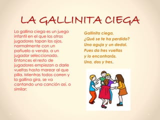 LA GALLINITA CIEGA
Gallinita ciega,
¿Qué se te ha perdido?
Una aguja y un dedal.
Pues da tres vueltas
y lo encontrarás.
Una, dos y tres.
La gallina ciega es un juego
infantil en el que los otros
jugadores tapan los ojos,
normalmente con un
pañuelo o venda, a un
jugador seleccionado.
Entonces el resto de
jugadores empiezan a darle
vueltas hasta marear al que
pilla. Mientras todos corren y
la gallina gira, se va
cantando una canción así, o
similar:
 