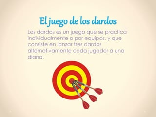 El juego de los dardos
Los dardos es un juego que se practica
individualmente o por equipos, y que
consiste en lanzar tres dardos
alternativamente cada jugador a una
diana.
 