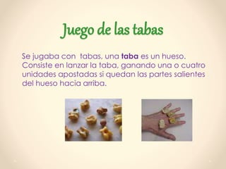 Juego de las tabas
Se jugaba con tabas, una taba es un hueso.
Consiste en lanzar la taba, ganando una o cuatro
unidades apostadas si quedan las partes salientes
del hueso hacia arriba.
 