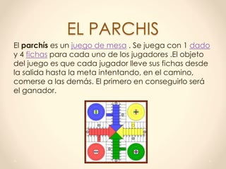EL PARCHIS
El parchís es un juego de mesa . Se juega con 1 dado
y 4 fichas para cada uno de los jugadores .El objeto
del juego es que cada jugador lleve sus fichas desde
la salida hasta la meta intentando, en el camino,
comerse a las demás. El primero en conseguirlo será
el ganador.
 