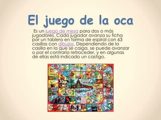 El juego de la oca
Es un juego de mesa para dos o más
jugadores. Cada jugador avanza su ficha
por un tablero en forma de espiral con 63
casillas con dibujos. Dependiendo de la
casilla en la que se caiga, se puede avanzar
o por el contrario retroceder, y en algunas
de ellas está indicado un castigo.
 