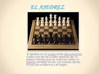 EL AJEDREZ
El ajedrez es un juego entre dos personas,
cada una de las cuales dispone de 16
piezas móviles que se colocan sobre un
tablero dividido en 64. Los colores de las
fichas son el blanco y el negro.
 