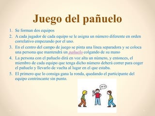 Juego del pañuelo
1. Se forman dos equipos
2. A cada jugador de cada equipo se le asigna un número diferente en orden
correlativo empezando por el uno.
3. En el centro del campo de juego se pinta una línea separadora y se coloca
una persona que mantendrá un pañuelo colgando de su mano
4. La persona con el pañuelo dirá en voz alta un número, y entonces, el
miembro de cada equipo que tenga dicho número deberá correr para coger
el pañuelo y llevarlo de vuelta al lugar en el que estaba.
5. El primero que lo consiga gana la ronda, quedando el participante del
equipo contrincante sin punto.
 