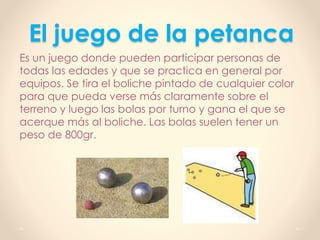 El juego de la petanca
Es un juego donde pueden participar personas de
todas las edades y que se practica en general por
equipos. Se tira el boliche pintado de cualquier color
para que pueda verse más claramente sobre el
terreno y luego las bolas por turno y gana el que se
acerque más al boliche. Las bolas suelen tener un
peso de 800gr.
 