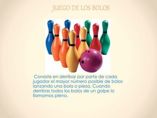 JUEGO DE LOS BOLOS
Consiste en derribar por parte de cada
jugador el mayor número posible de bolos
lanzando una bola o pieza. Cuando
derribas todos los bolos de un golpe lo
llamamos pleno.
 