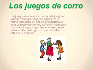 Los juegos de corro
Los juegos de corro son un tipo de juego en
los que varias personas se cogen de la
mano formando un círculo o un pasillo. En
ellos se suele cantar una canción, conocida
por todos los participantes, a la vez que se
realizan diferentes gestos que se suelen
referir a la canción.
 