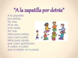 “A la zapatilla por detrás”
A la zapatilla
por detrás,
tris, tras.
Ni la ves,
ni la verás,
tris, tras.
Mirar para arriba,
que caen judías.
Mirar para abajo,
que caen garbanzos.
A callar, a callar,
que el diablo va a pasar.
 