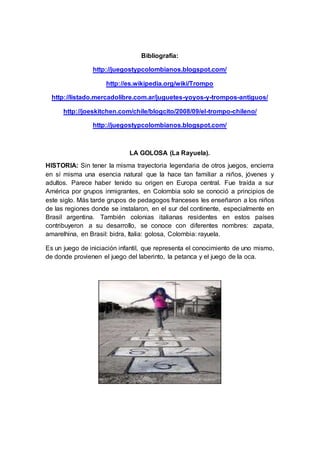 Bibliografía:
http://juegostypcolombianos.blogspot.com/
http://es.wikipedia.org/wiki/Trompo
http://listado.mercadolibre.com.ar/juguetes-yoyos-y-trompos-antiguos/
http://joeskitchen.com/chile/blogcito/2008/09/el-trompo-chileno/
http://juegostypcolombianos.blogspot.com/
LA GOLOSA (La Rayuela).
HISTORIA: Sin tener la misma trayectoria legendaria de otros juegos, encierra
en sí misma una esencia natural que la hace tan familiar a niños, jóvenes y
adultos. Parece haber tenido su origen en Europa central. Fue traída a sur
América por grupos inmigrantes, en Colombia solo se conoció a principios de
este siglo. Más tarde grupos de pedagogos franceses les enseñaron a los niños
de las regiones donde se instalaron, en el sur del continente, especialmente en
Brasil argentina. También colonias italianas residentes en estos países
contribuyeron a su desarrollo, se conoce con diferentes nombres: zapata,
amarelhina, en Brasil: bidra, Italia: golosa, Colombia: rayuela.
Es un juego de iniciación infantil, que representa el conocimiento de uno mismo,
de donde provienen el juego del laberinto, la petanca y el juego de la oca.
 