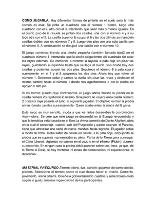 COMO JUGARLA: Hay diferentes formas de pintarla en el suelo pero la más
común es esta: Se pinta un cuadrado con el número 1 dentro, luego otro
cuadrado con el 2, otro con el 3, intentando que sean más o menos iguales. En
el cuarto piso de la rayuela se pintan dos casillas, una con el número 4 y a su
lado otra con el 5. La casilla superior la ocupa el 6 y las dos últimas son también
casillas dobles con los números 7 y 8. Luego otro piso con una sola casilla con
el número 9. A continuación se dibujará una casilla con el número 10.
El juego comienza tirando una piedra pequeña (también llamada tejo)2 en el
cuadrado número 1, intentando que la piedra caiga dentro del cuadrado sin tocar
las rayas externas. Se comienza a recorrer la rayuela a pata coja sin pisar las
rayas, guardando el equilibrio hasta que se llega al cuarto piso donde hay dos
casillas y podemos apoyar los dos pies. Seguimos el número 6 a pata coja y
nuevamente en el 7 y el 8 apoyamos los dos pies. Ahora hay que volver al
número 1. Debemos saltar y darnos la vuelta sin pisar las rayas y deshacer el
mismo camino hasta el número 1 donde nos agacharemos a por la piedra sin
apoyar el otro pie.
Si no hemos pisado raya continuamos el juego ahora tirando la piedra en la
casilla número 2 y repitiendo lo mismo. Si la piedra no cayera en la casilla número
2 o tocara raya pasaría el turno al siguiente jugador. El objetivo es tirar la piedra
en las demás casillas sucesivamente. Quien acabe antes la ronda del 8 gana.
Este juego es muy sencillo, ayuda a que los niños desarrollen la coordinación
viso-motora. Se cree que este juego se desarrolló en la Europa renacentista y
que la temática está basada en el libro La divina comedia de Dante Alighieri, obra
en la cual el personaje, cuando sale del Purgatorio y quiere alcanzar el Paraíso,
tiene que atravesar una serie de nueve mundos hasta lograrlo. El jugador actúa
a modo de ficha. Debe saltar de casilla en casilla, a la pata coja, empujando la
piedra que se suponía representaba su alma. Partía de la Tierra para conseguir
el Cielo (Urano), vigilando no caerse en el pozo o en el Infierno (Plutón) durante
su recorrido. En ningún caso la piedra debía pararse sobre una línea, ya que, de
la Tierra al Cielo, no hay fronteras ni zonas de demarcación, ni separaciones, ni
descanso.
MATERIAL YRECURSO .Terreno plano, tiza, carbón, guijarros de barro cocido,
piedras. Seleccione el terreno sobre el cual desea hacer el diseño. Cemento,
pavimento, arena o tierra. Diseñela golosa trazando cuadros y semicírculos-cielo
según el gusto, interese ingeniosidad de los participantes.
 