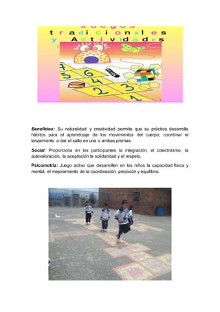 Beneficios: Su naturalidad y creatividad permite que su práctica desarrolle
hábitos para el aprendizaje de los movimientos del cuerpo; coordinar el
lanzamiento o dar el salto en una o ambas piernas.
Social: Proporciona en los participantes la integración, el colectivismo, la
autovaloración, la aceptación la solidaridad y el respeto.
Psicomotriz: Juego activo que desarrollen en los niños la capacidad física y
mental, el mejoramiento de la coordinación, precisión y equilibrio.
 