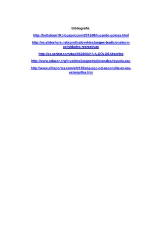 Bibliografía:
http://bettytoon19.blogspot.com/2012/08/jugando-golosa.html
http://es.slideshare.net/carolinalovekiss/juegos-tradicionales-y-
actividades-recreativas
http://es.scribd.com/doc/56286841/LA-GOLOSA#scribd
http://www.educar.org/inventos/juegostradicionales/rayuela.asp
http://www.efdeportes.com/efd139/el-juego-del-escondite-en-las-
estampillas.htm
 