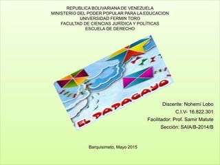REPUBLICA BOLIVARIANA DE VENEZUELA
MINISTERIO DEL PODER POPULAR PARA LA EDUCACION
UNIVERSIDAD FERMIN TORO
FACULTAD DE CIENCIAS JURÍDICA Y POLÍTICAS
ESCUELA DE DERECHO
Discente: Nohemí Lobo
C.I.V- 16.822.301
Facilitador: Prof. Samir Matute
Sección: SAIA/B-2014/B
Barquisimeto, Mayo 2015
 