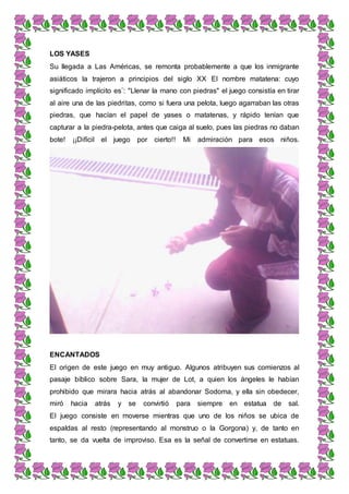 LOS YASES
Su llegada a Las Américas, se remonta probablemente a que los inmigrante
asiáticos la trajeron a principios del siglo XX El nombre matatena: cuyo
significado implícito es¨: "Llenar la mano con piedras" el juego consistía en tirar
al aire una de las piedritas, como si fuera una pelota, luego agarraban las otras
piedras, que hacían el papel de yases o matatenas, y rápido tenían que
capturar a la piedra-pelota, antes que caiga al suelo, pues las piedras no daban
bote! ¡¡Difícil el juego por cierto!! Mi admiración para esos niños.
ENCANTADOS
El origen de este juego en muy antiguo. Algunos atribuyen sus comienzos al
pasaje bíblico sobre Sara, la mujer de Lot, a quien los ángeles le habían
prohibido que mirara hacia atrás al abandonar Sodoma, y ella sin obedecer,
miró hacia atrás y se convirtió para siempre en estatua de sal.
El juego consiste en moverse mientras que uno de los niños se ubica de
espaldas al resto (representando al monstruo o la Gorgona) y, de tanto en
tanto, se da vuelta de improviso. Esa es la señal de convertirse en estatuas.
 